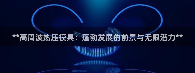 易倍申多少钱：**高周波热压模具：蓬勃发展的前景与无限潜
