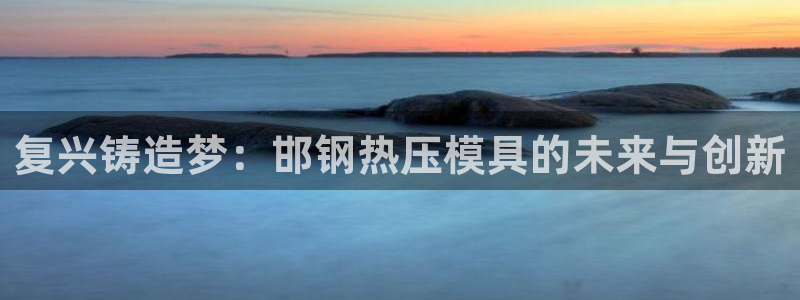 易倍申上市时间：复兴铸造梦：邯钢热压模具的未来与创新